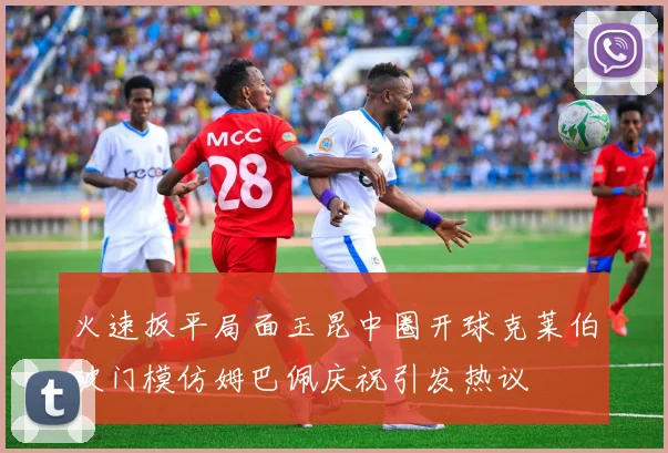 火速扳平局面玉昆中圈开球克莱伯破门模仿姆巴佩庆祝引发热议