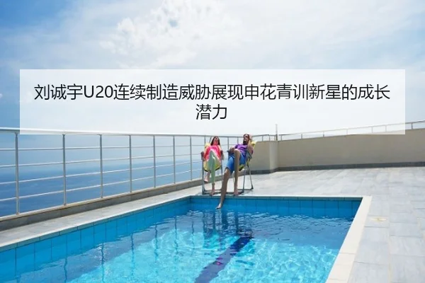 刘诚宇U20连续制造威胁展现申花青训新星的成长潜力