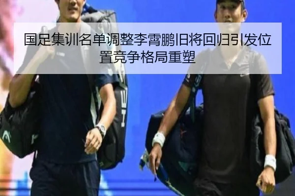 国足集训名单调整李霄鹏旧将回归引发位置竞争格局重塑